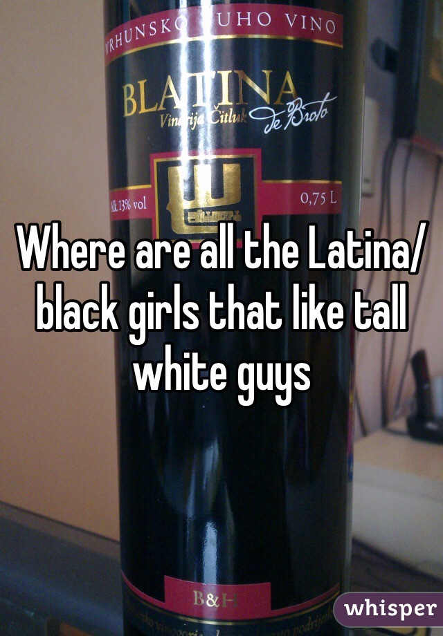 Where are all the Latina/black girls that like tall white guys 