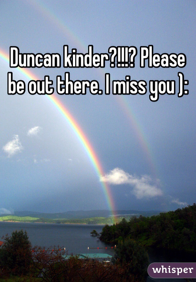 Duncan kinder?!!!? Please be out there. I miss you ):