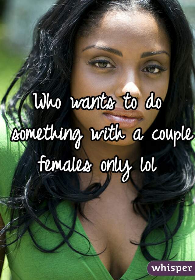 Who wants to do something with a couple females only lol 