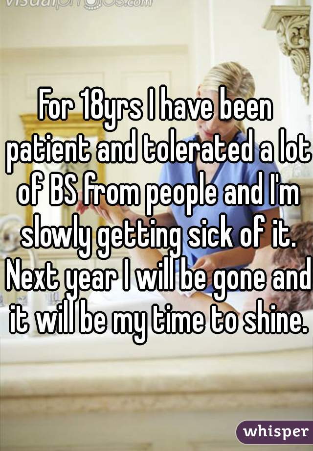 For 18yrs I have been patient and tolerated a lot of BS from people and I'm slowly getting sick of it. Next year I will be gone and it will be my time to shine.