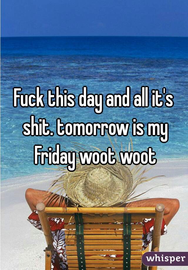 Fuck this day and all it's shit. tomorrow is my Friday woot woot