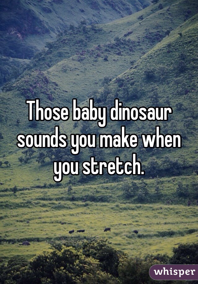 Those baby dinosaur sounds you make when you stretch. 