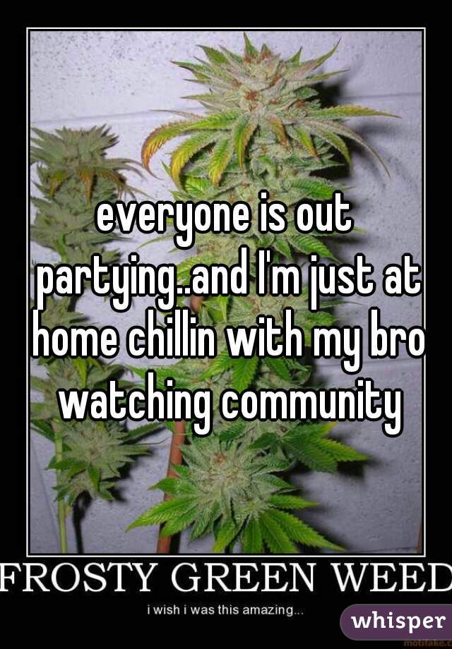 everyone is out partying..and I'm just at home chillin with my bro watching community