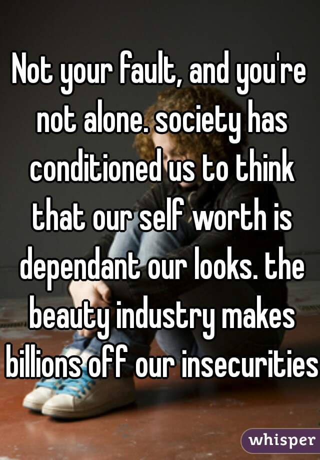 Not your fault, and you're not alone. society has conditioned us to think that our self worth is dependant our looks. the beauty industry makes billions off our insecurities.