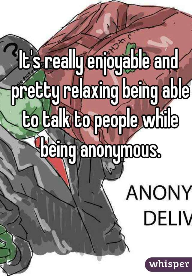 It's really enjoyable and pretty relaxing being able to talk to people while being anonymous.