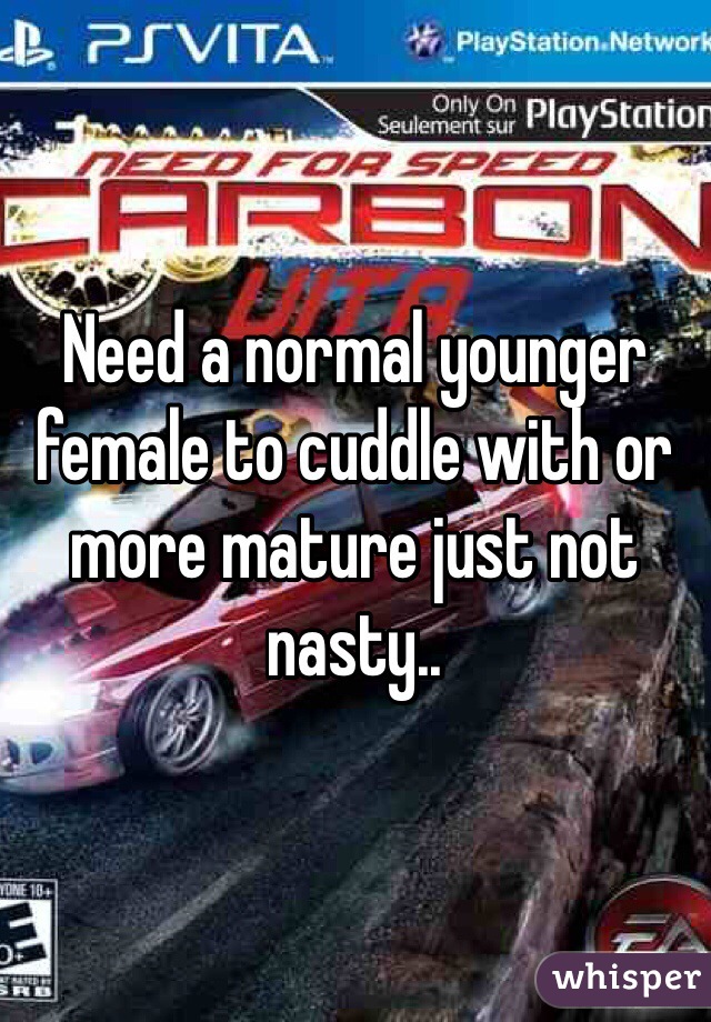 Need a normal younger female to cuddle with or more mature just not nasty..