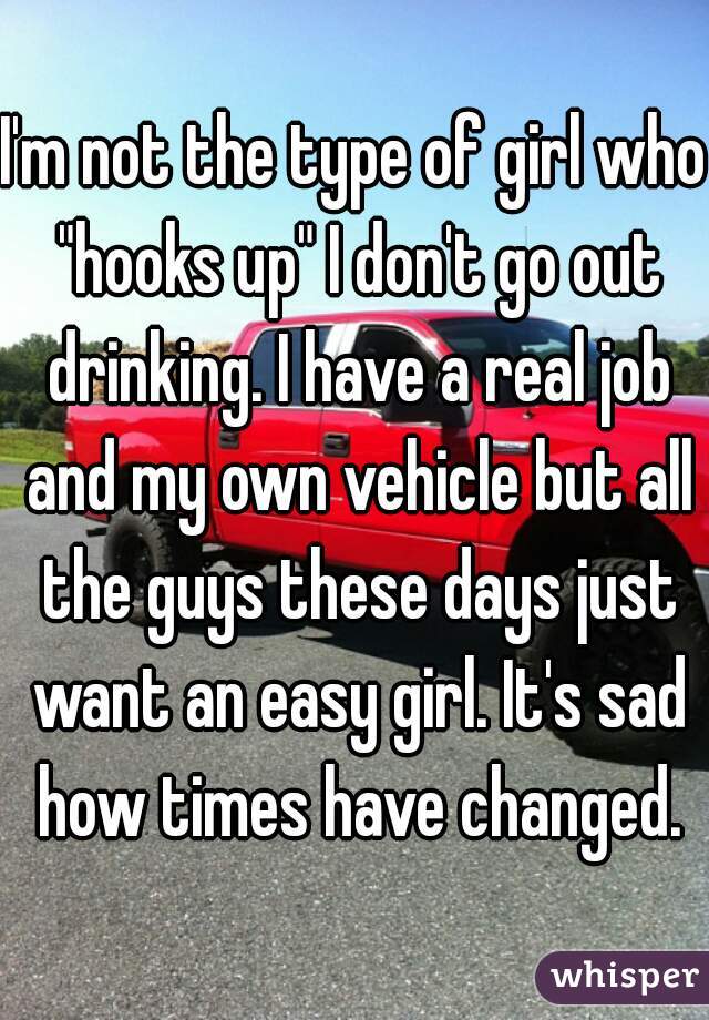 I'm not the type of girl who "hooks up" I don't go out drinking. I have a real job and my own vehicle but all the guys these days just want an easy girl. It's sad how times have changed.
