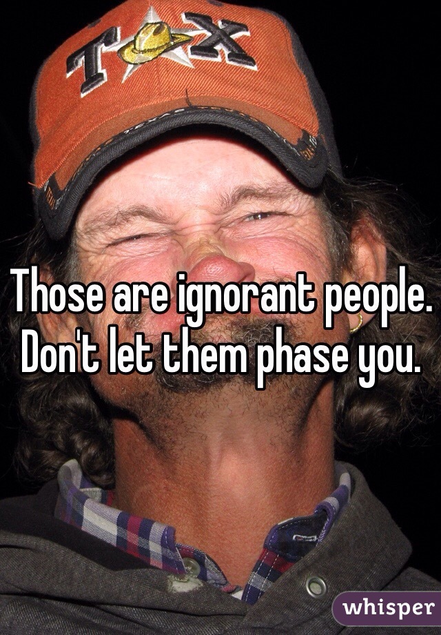 Those are ignorant people. Don't let them phase you. 