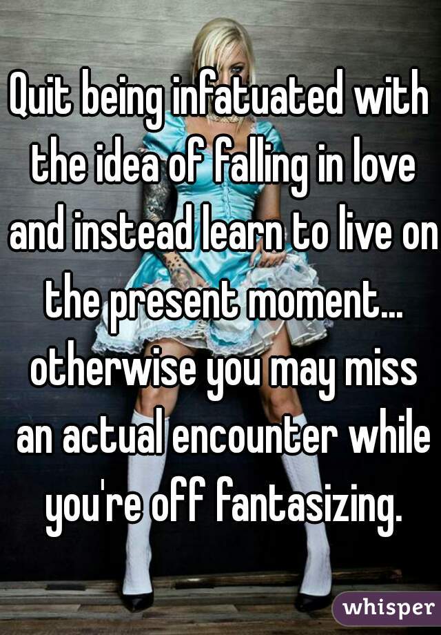 Quit being infatuated with the idea of falling in love and instead learn to live on the present moment... otherwise you may miss an actual encounter while you're off fantasizing.