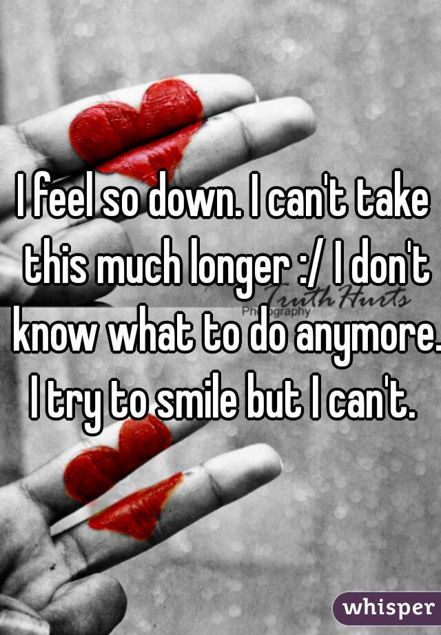 I feel so down. I can't take this much longer :/ I don't know what to do anymore. I try to smile but I can't. 