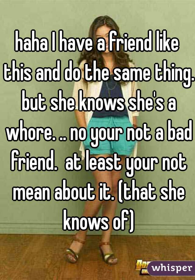 haha I have a friend like this and do the same thing. but she knows she's a whore. .. no your not a bad friend.  at least your not mean about it. (that she knows of)