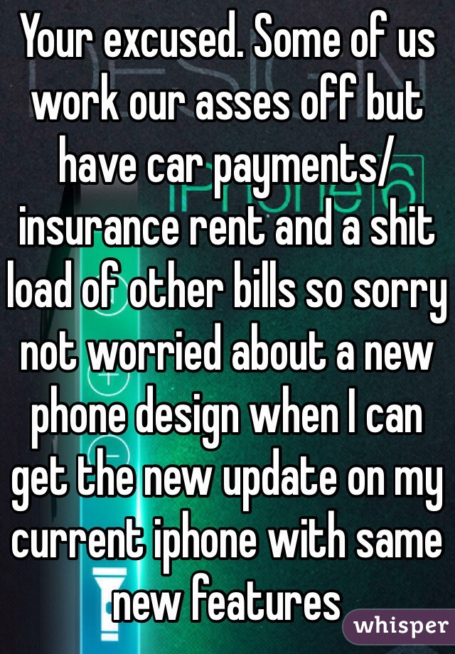 Your excused. Some of us work our asses off but have car payments/ insurance rent and a shit load of other bills so sorry not worried about a new phone design when I can get the new update on my current iphone with same new features 