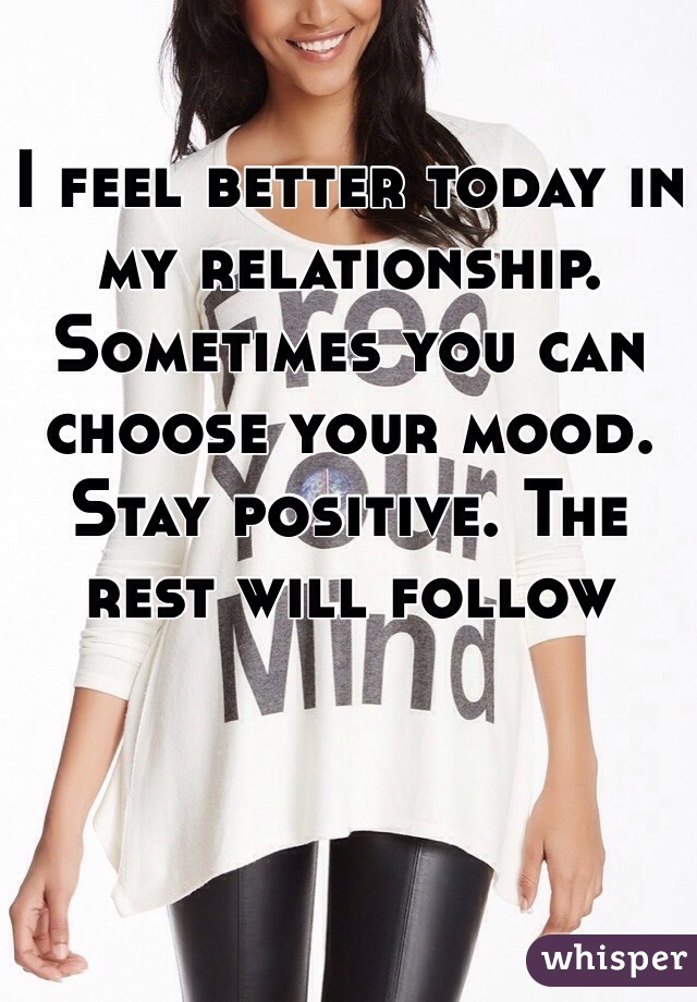 I feel better today in my relationship. Sometimes you can choose your mood. Stay positive. The rest will follow 
