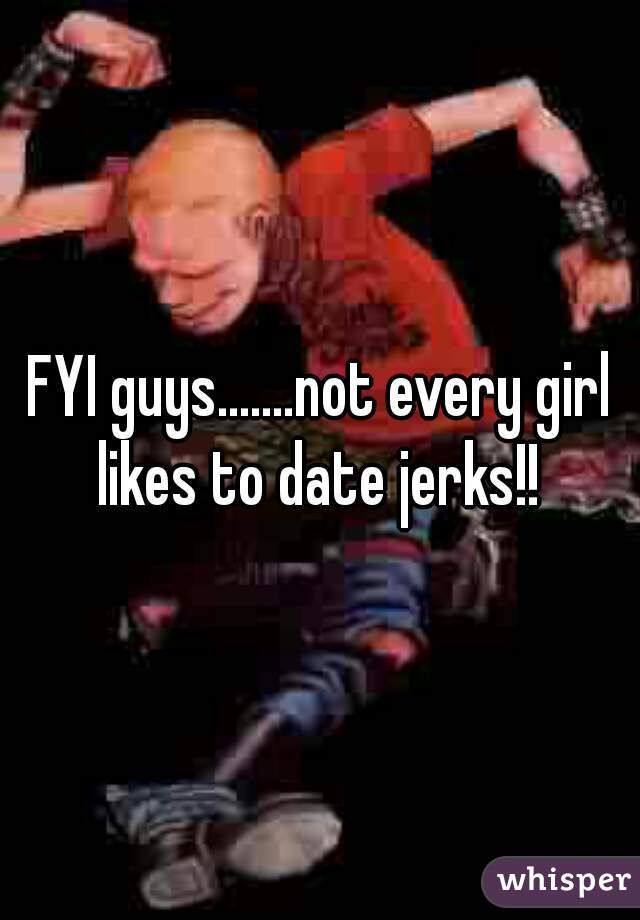 FYI guys.......not every girl likes to date jerks!! 