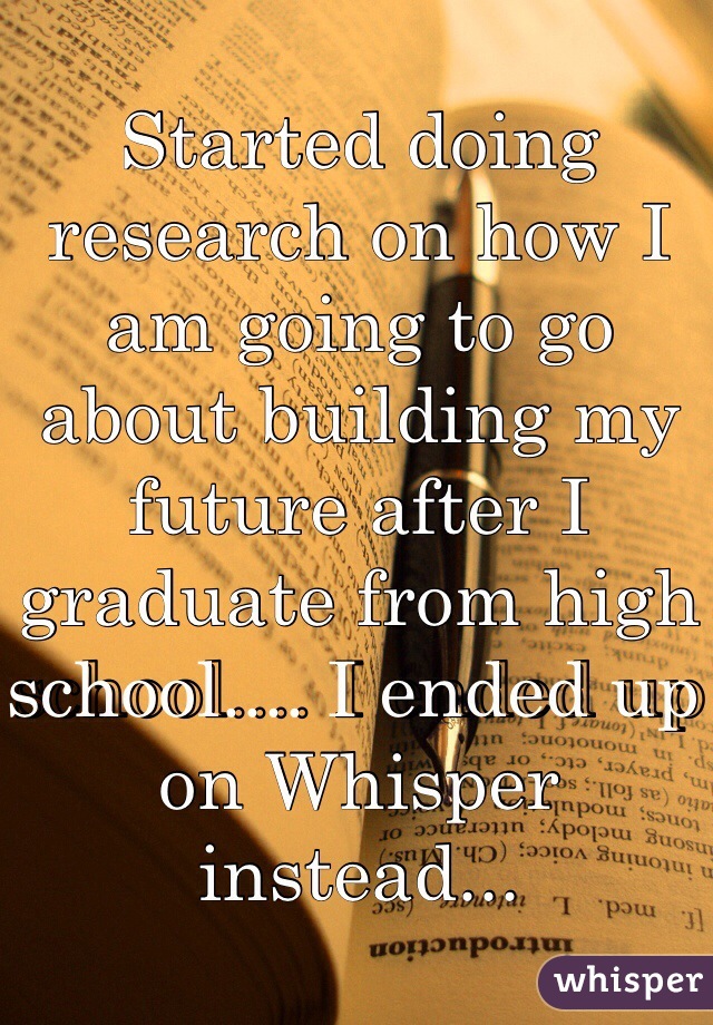 Started doing research on how I am going to go about building my future after I graduate from high school.... I ended up on Whisper instead... 