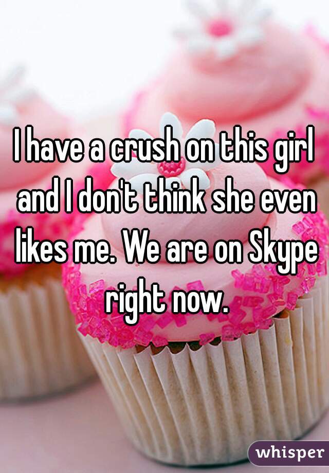 I have a crush on this girl and I don't think she even likes me. We are on Skype right now.