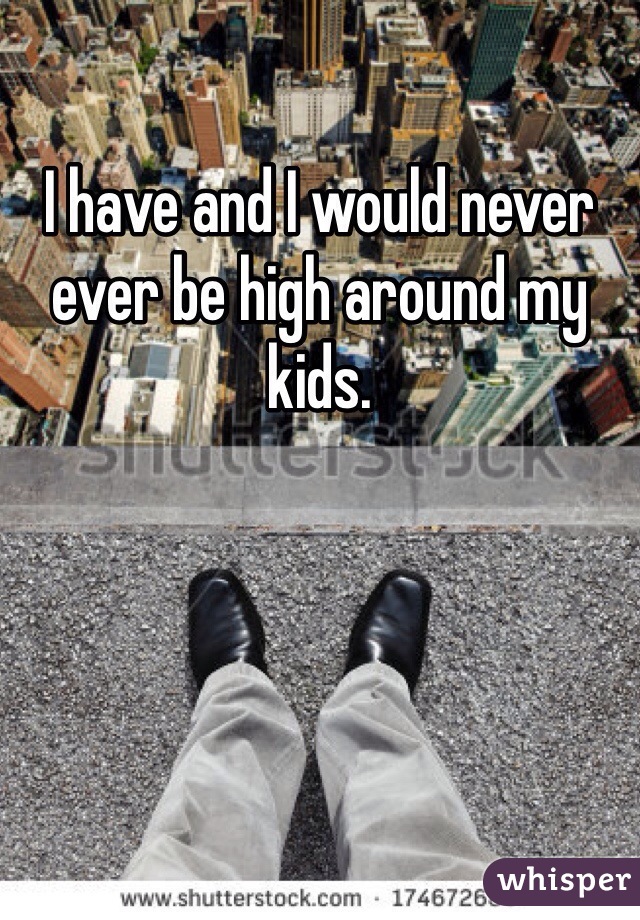 I have and I would never ever be high around my kids. 