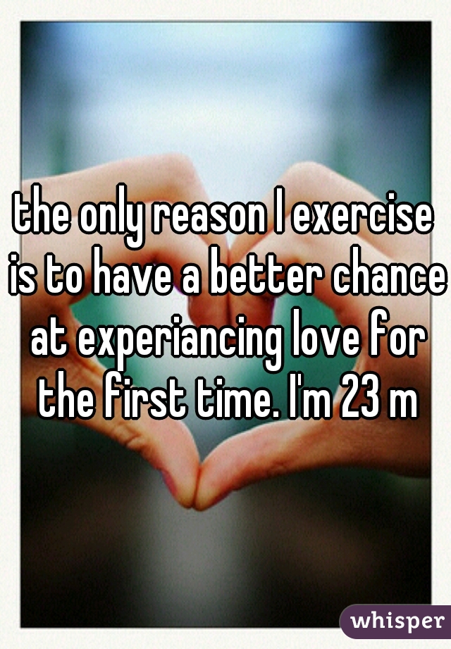 the only reason I exercise is to have a better chance at experiancing love for the first time. I'm 23 m