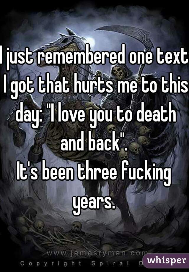 I just remembered one text I got that hurts me to this day: "I love you to death and back". 
It's been three fucking years. 