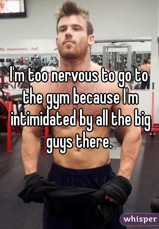 I'm too nervous to go to the gym because I'm intimidated by all the big guys there. 