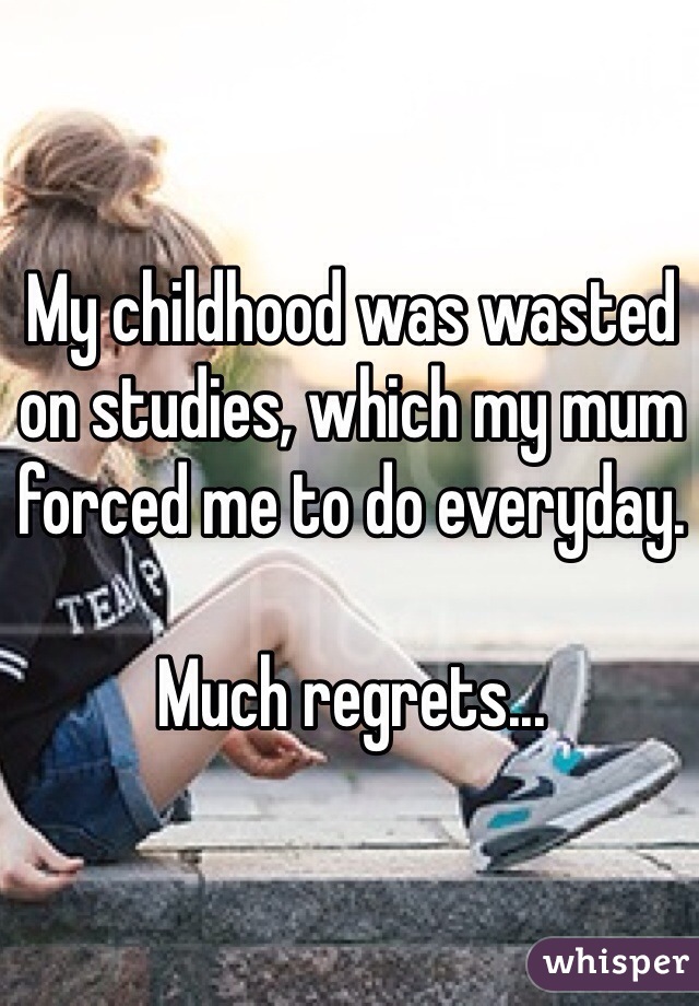 My childhood was wasted on studies, which my mum forced me to do everyday.

Much regrets...
