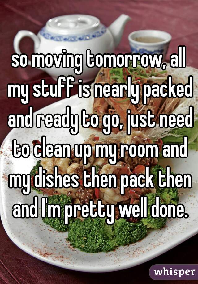 so moving tomorrow, all my stuff is nearly packed and ready to go, just need to clean up my room and my dishes then pack then and I'm pretty well done.