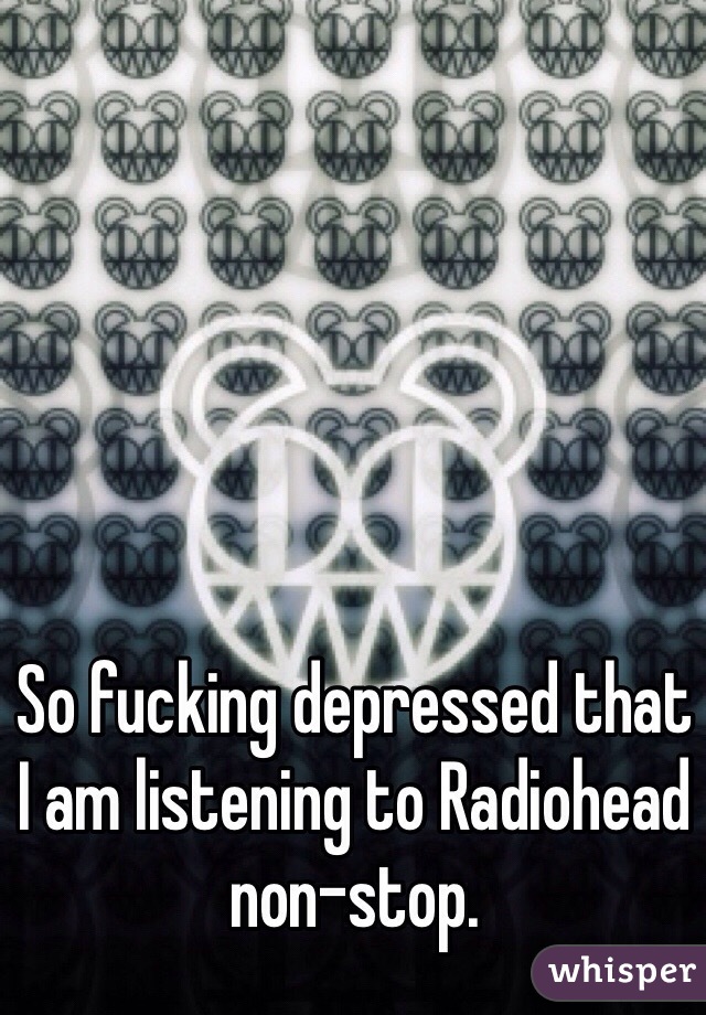 So fucking depressed that I am listening to Radiohead non-stop. 