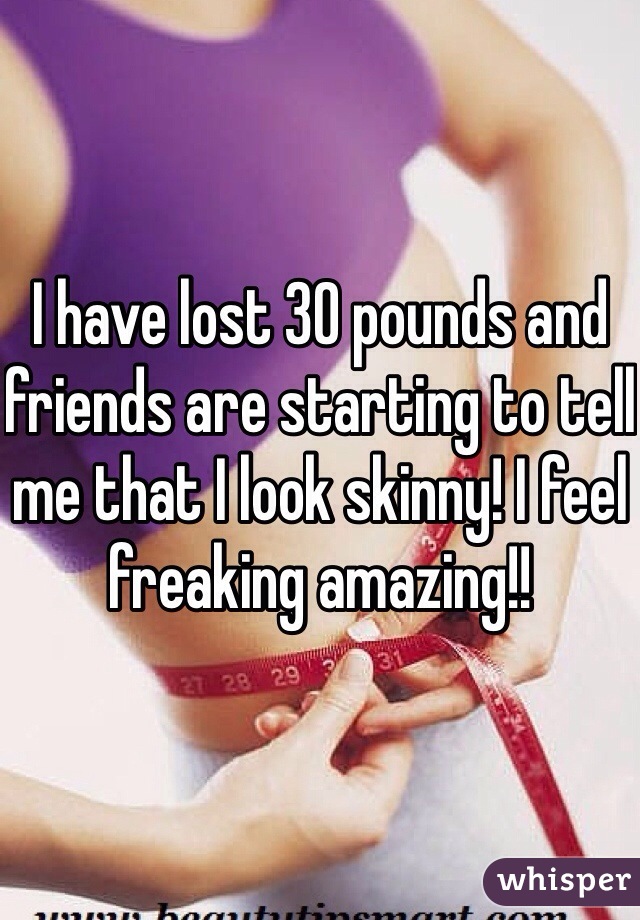 I have lost 30 pounds and friends are starting to tell me that I look skinny! I feel freaking amazing!! 
