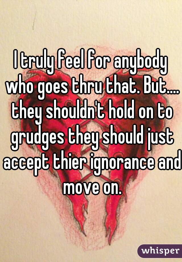 I truly feel for anybody who goes thru that. But.... they shouldn't hold on to grudges they should just accept thier ignorance and move on.