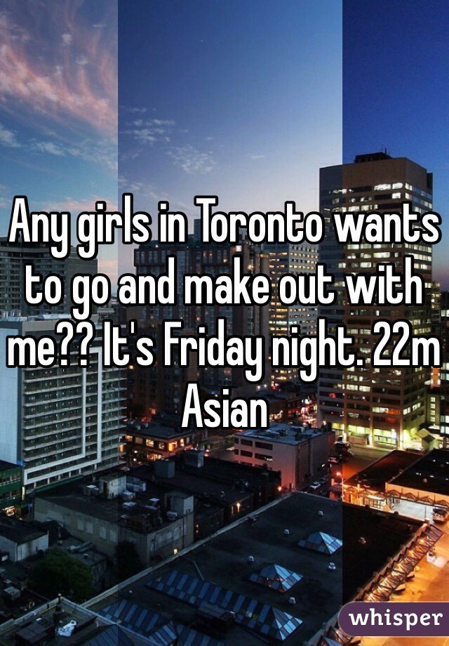 Any girls in Toronto wants to go and make out with me?? It's Friday night. 22m Asian 