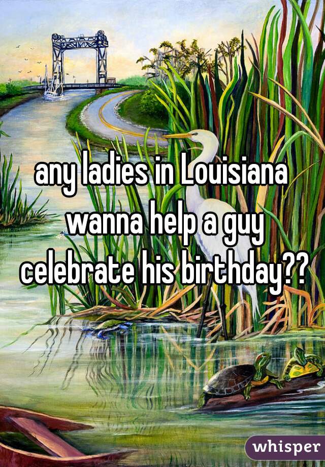 any ladies in Louisiana wanna help a guy celebrate his birthday??