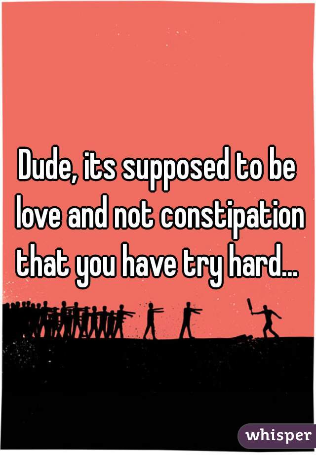 Dude, its supposed to be love and not constipation that you have try hard... 