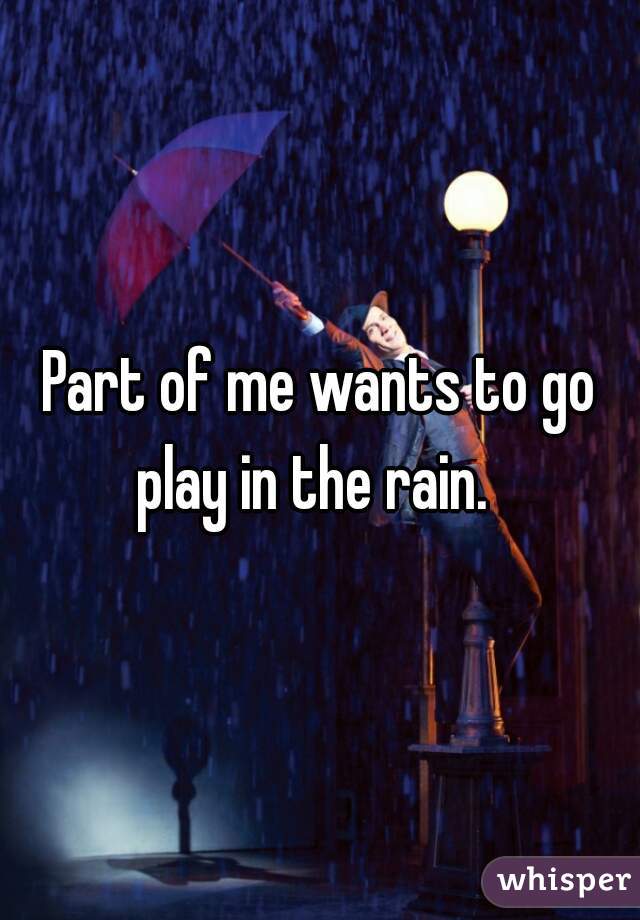 Part of me wants to go play in the rain.  