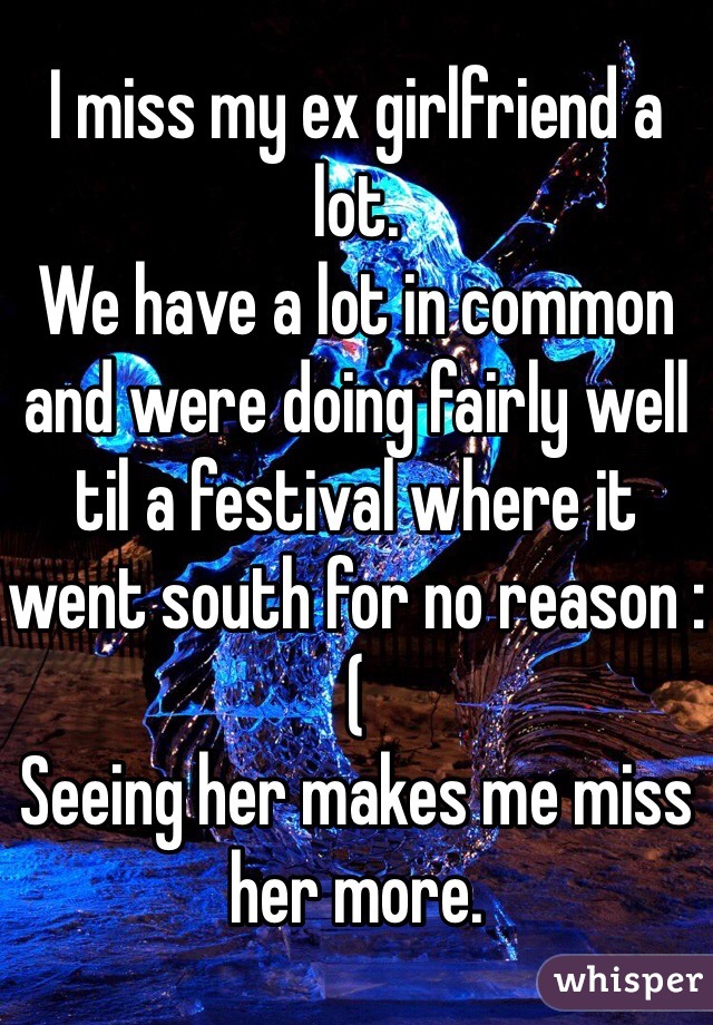I miss my ex girlfriend a lot. 
We have a lot in common and were doing fairly well til a festival where it went south for no reason :(
Seeing her makes me miss her more.