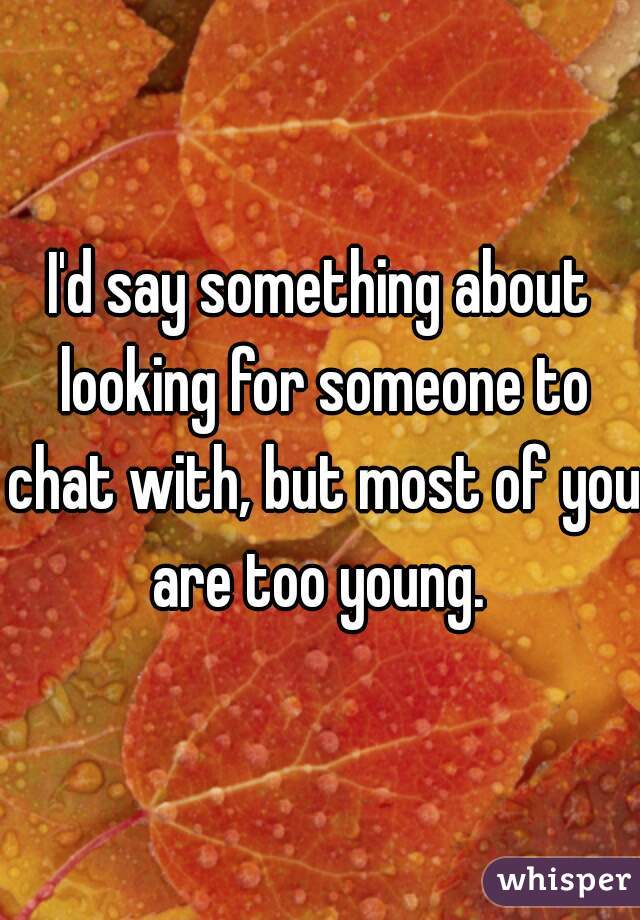 I'd say something about looking for someone to chat with, but most of you are too young. 