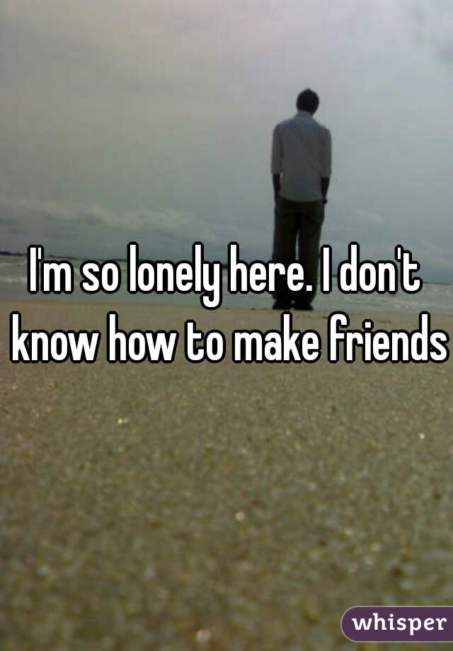 I'm so lonely here. I don't know how to make friends.