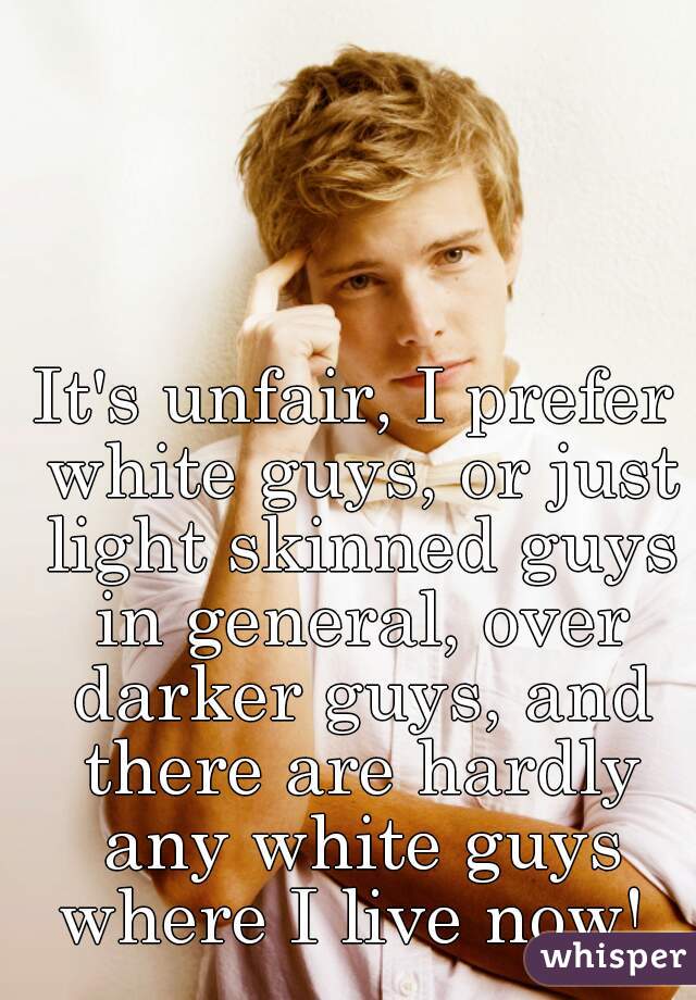 It's unfair, I prefer white guys, or just light skinned guys in general, over darker guys, and there are hardly any white guys where I live now! 