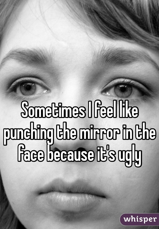 Sometimes I feel like punching the mirror in the face because it's ugly
