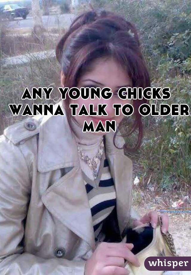 any young chicks wanna talk to older man