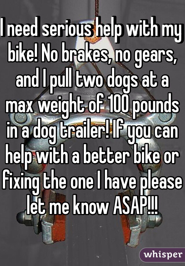 I need serious help with my bike! No brakes, no gears, and I pull two dogs at a max weight of 100 pounds in a dog trailer! If you can help with a better bike or fixing the one I have please let me know ASAP!!!
