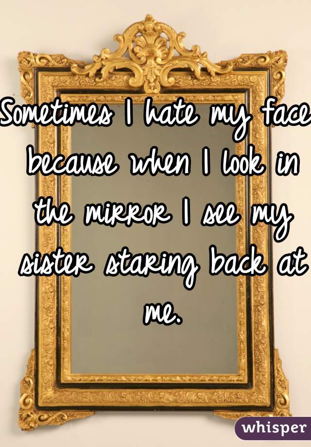 Sometimes I hate my face because when I look in the mirror I see my sister staring back at me.