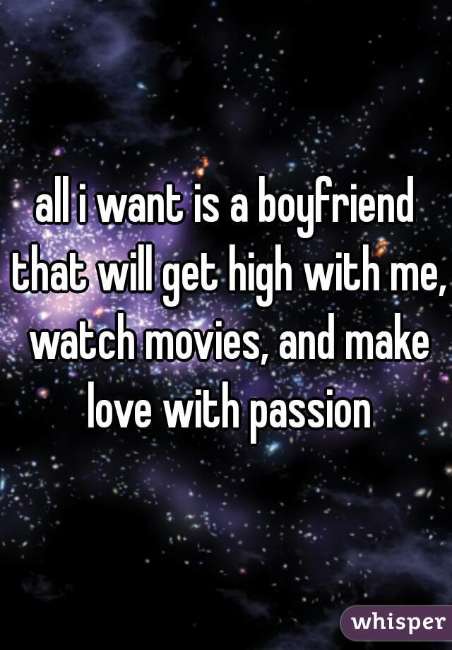 all i want is a boyfriend that will get high with me, watch movies, and make love with passion