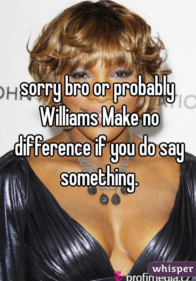 sorry bro or probably Williams Make no difference if you do say something.