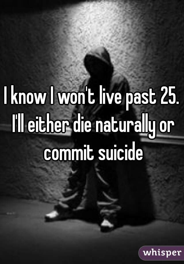 I know I won't live past 25. I'll either die naturally or commit suicide