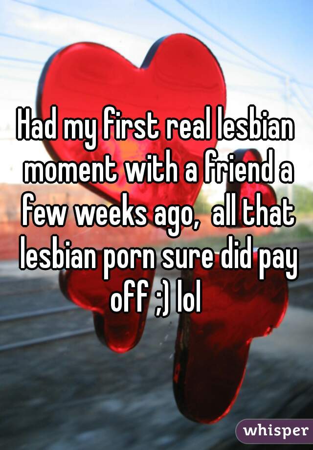 Had my first real lesbian moment with a friend a few weeks ago,  all that lesbian porn sure did pay off ;) lol 