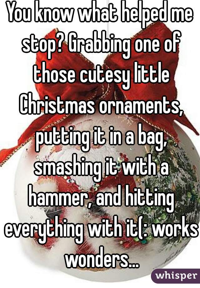 You know what helped me stop? Grabbing one of those cutesy little Christmas ornaments, putting it in a bag, smashing it with a hammer, and hitting everything with it(: works wonders...