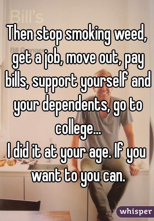 Then stop smoking weed, get a job, move out, pay bills, support yourself and your dependents, go to college...
I did it at your age. If you want to you can.