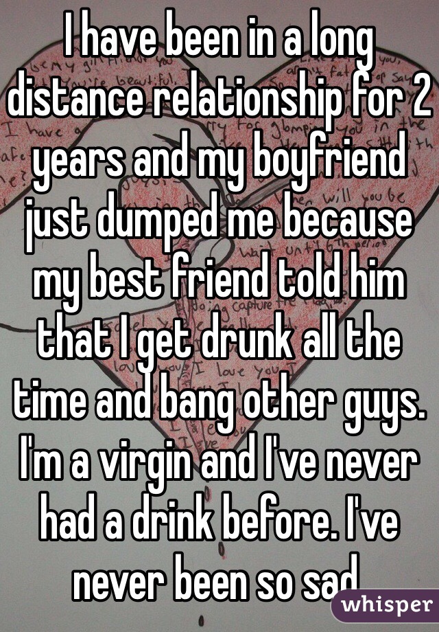 I have been in a long distance relationship for 2 years and my boyfriend just dumped me because my best friend told him that I get drunk all the time and bang other guys. I'm a virgin and I've never had a drink before. I've never been so sad.  