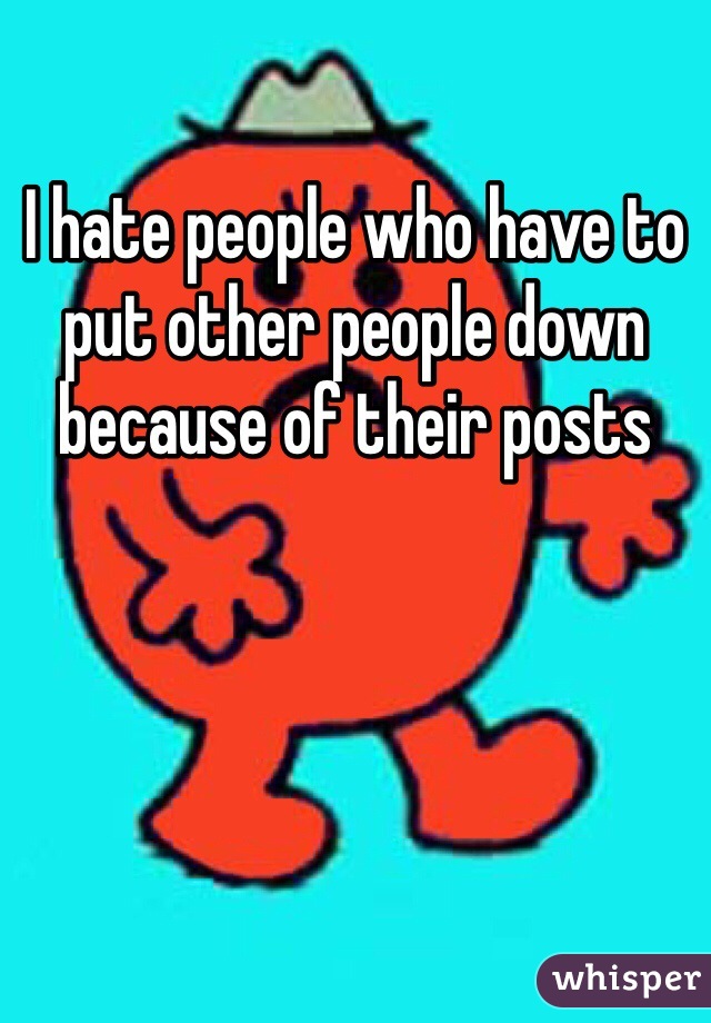 I hate people who have to put other people down because of their posts