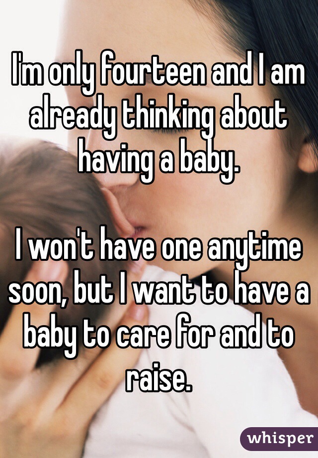 I'm only fourteen and I am already thinking about having a baby.

I won't have one anytime soon, but I want to have a baby to care for and to raise. 